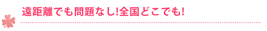 遠距離でも問題なし！全国どこでも！！