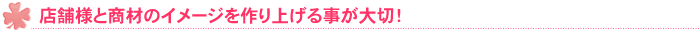 店舗様と商材のイメージを作り上げる事が大切！